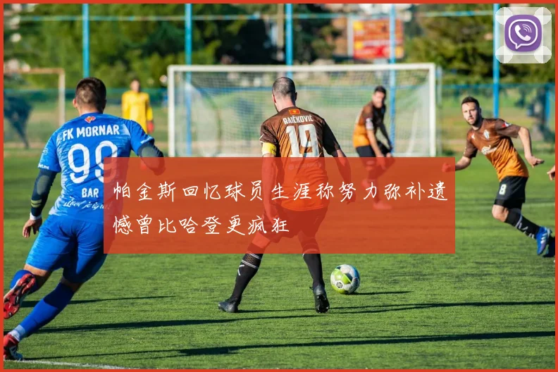 帕金斯回忆球员生涯称努力弥补遗憾曾比哈登更疯狂