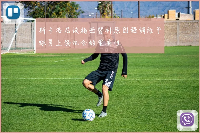 斯卡洛尼谈梅西替补原因强调给予球员上场机会的重要性