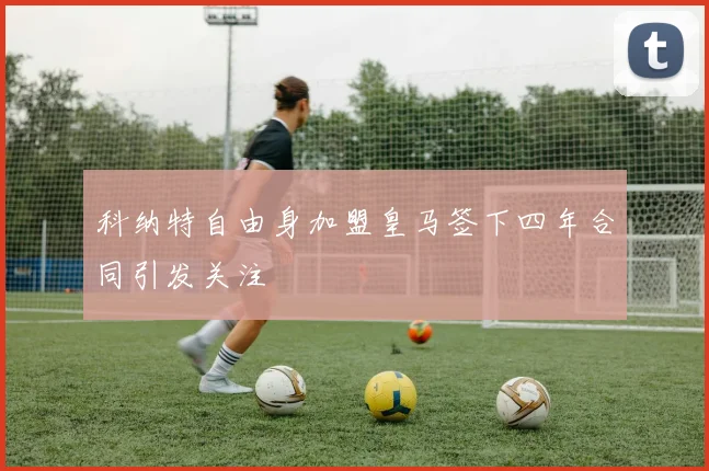 科纳特自由身加盟皇马签下四年合同引发关注