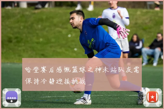 哈登赛后感慨篮球之神未站队友需保持冷静迎接挑战