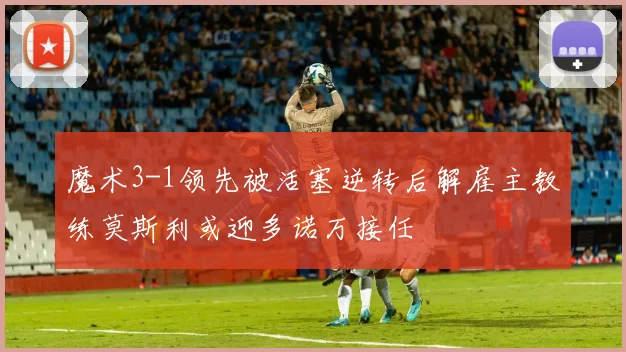 魔术3-1领先被活塞逆转后解雇主教练莫斯利或迎多诺万接任