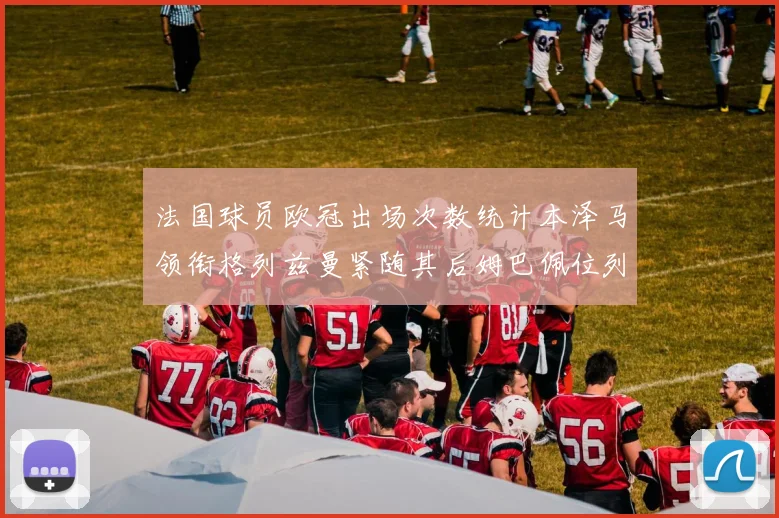 法国球员欧冠出场次数统计本泽马领衔格列兹曼紧随其后姆巴佩位列第五
