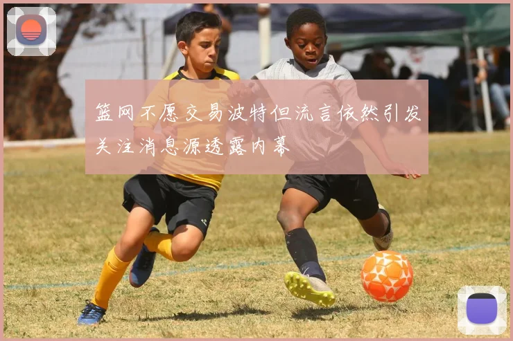 篮网不愿交易波特但流言依然引发关注消息源透露内幕