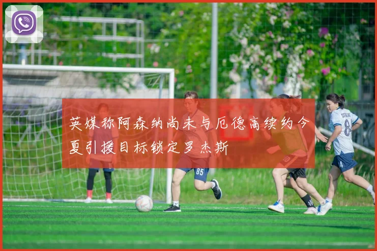英媒称阿森纳尚未与厄德高续约今夏引援目标锁定罗杰斯