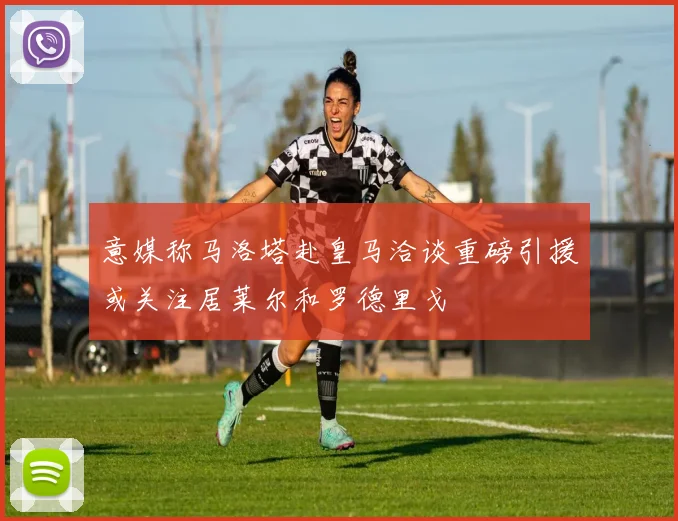 意媒称马洛塔赴皇马洽谈重磅引援或关注居莱尔和罗德里戈