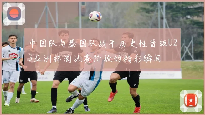 中国队与泰国队战平历史性晋级U23亚洲杯淘汰赛阶段的精彩瞬间