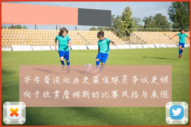 字母哥谈论历史最佳球员争议更倾向于欣赏詹姆斯的比赛风格与表现