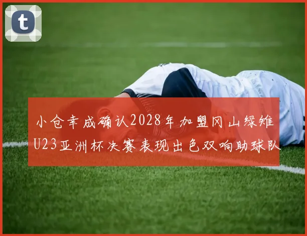 小仓幸成确认2028年加盟冈山绿雉U23亚洲杯决赛表现出色双响助球队夺冠