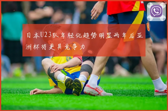 日本U23队年轻化趋势明显两年后亚洲杯将更具竞争力