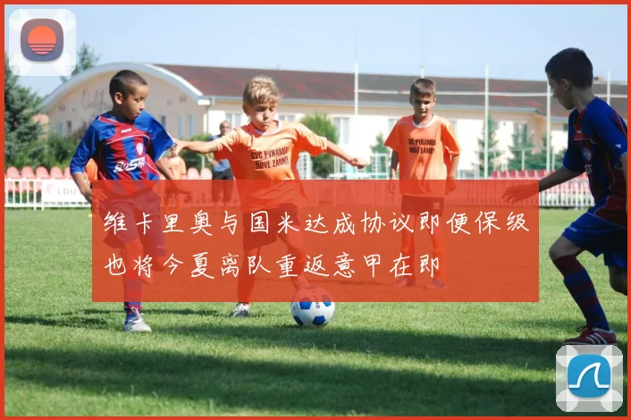 维卡里奥与国米达成协议即便保级也将今夏离队重返意甲在即