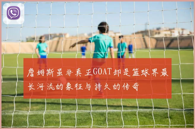 詹姆斯虽非真正GOAT却是篮球界最长河流的象征与持久的传奇
