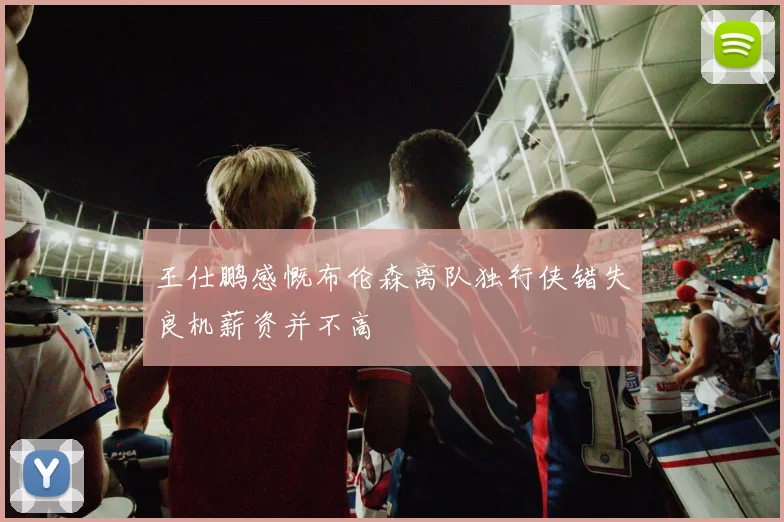 王仕鹏感慨布伦森离队独行侠错失良机薪资并不高