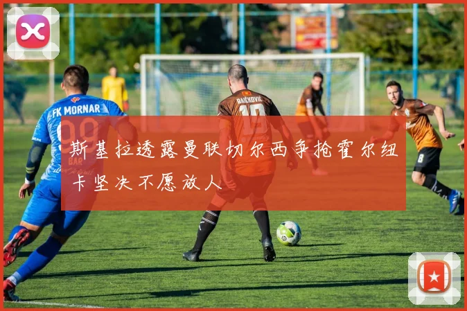 斯基拉透露曼联切尔西争抢霍尔纽卡坚决不愿放人