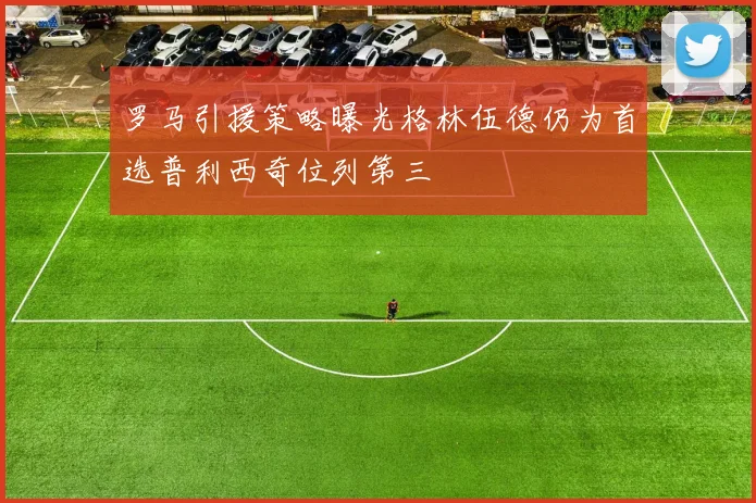 罗马引援策略曝光格林伍德仍为首选普利西奇位列第三