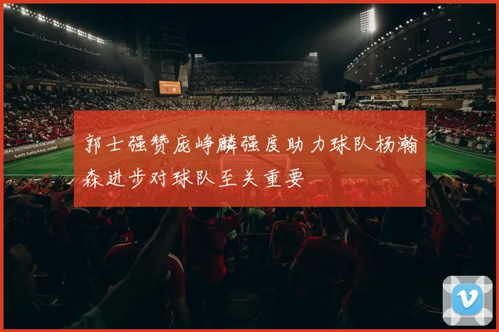 郭士强赞庞峥麟强度助力球队杨瀚森进步对球队至关重要