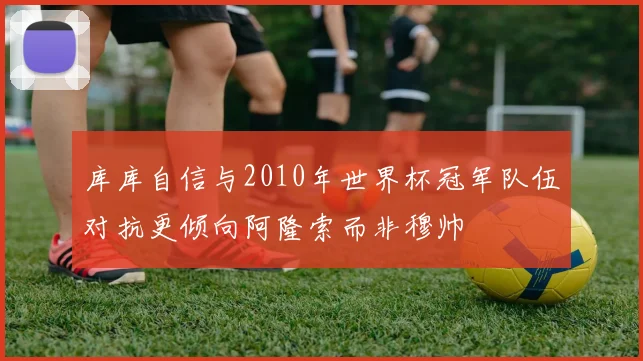 库库自信与2010年世界杯冠军队伍对抗更倾向阿隆索而非穆帅