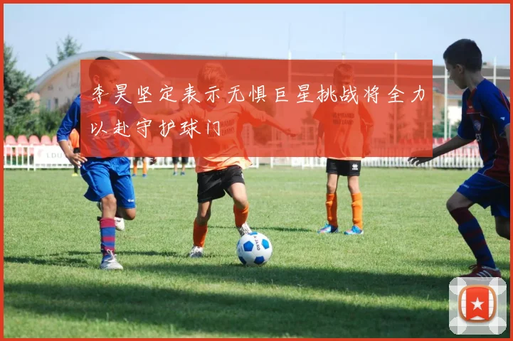 李昊坚定表示无惧巨星挑战将全力以赴守护球门