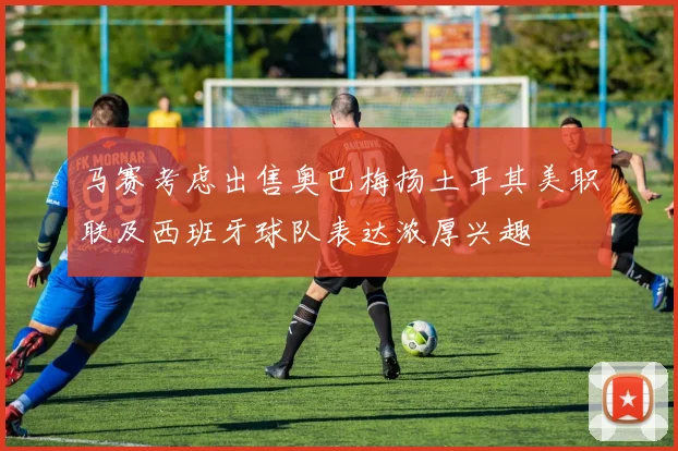 马赛考虑出售奥巴梅扬土耳其美职联及西班牙球队表达浓厚兴趣