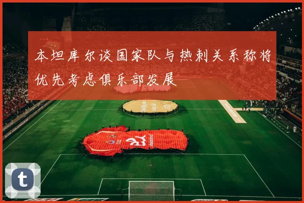本坦库尔谈国家队与热刺关系称将优先考虑俱乐部发展