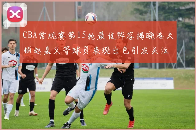 CBA常规赛第15轮最佳阵容揭晓洛夫顿赵嘉义等球员表现出色引发关注