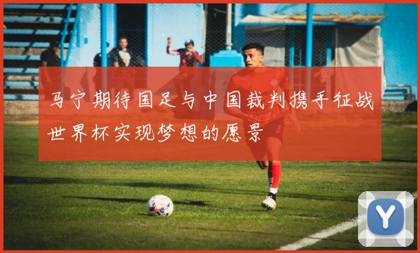 马宁期待国足与中国裁判携手征战世界杯实现梦想的愿景