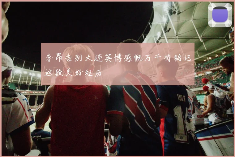 李昂告别大连英博感慨万千将铭记这段美好经历