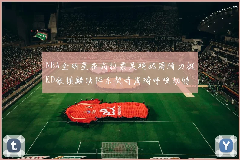 NBA全明星花式拉票吴艳妮周琦力挺KD张镇麟助阵东契奇周琦呼唤切特共襄盛举