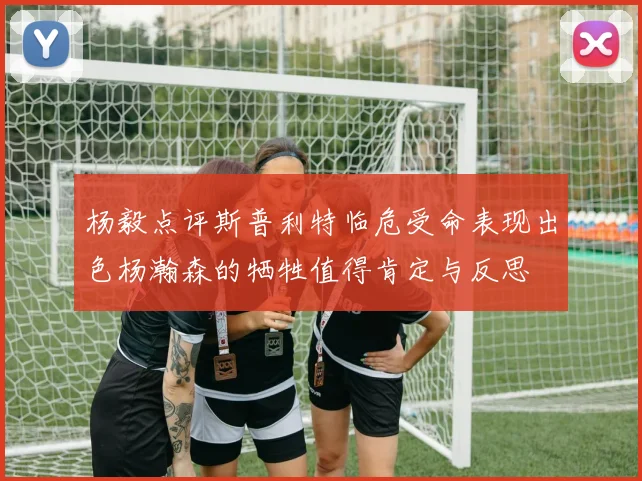 杨毅点评斯普利特临危受命表现出色杨瀚森的牺牲值得肯定与反思