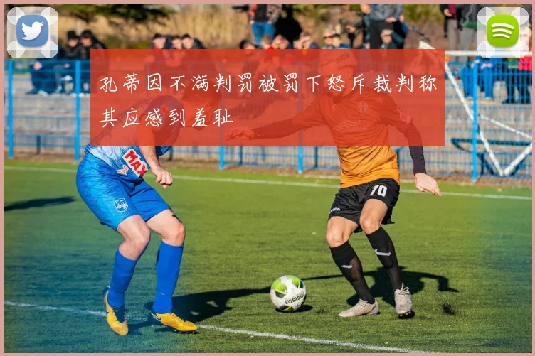 孔蒂因不满判罚被罚下怒斥裁判称其应感到羞耻
